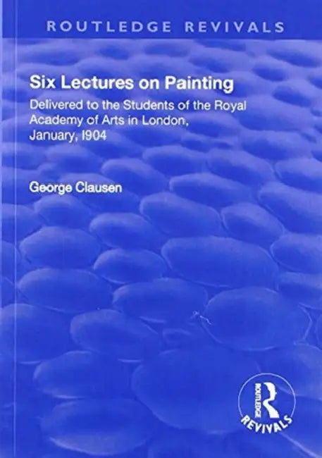Revival: Six Lectures on Painting (1904): Delivered to the Students of the Royal Academy of Arts in London, January 1904 by George Clausen