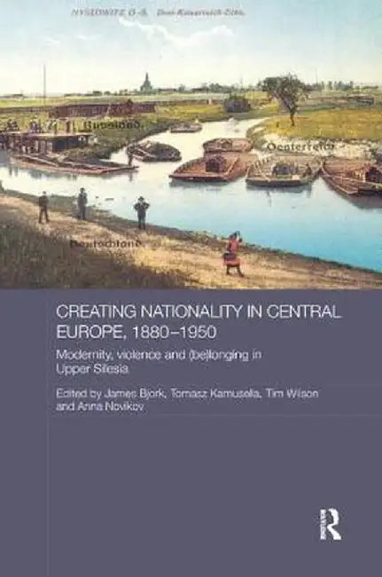 Creating Nationality in Central Europe, 1880-1950: Modernity, Violence and (Be) Longing in Upper Silesia by Tomasz Kamusella