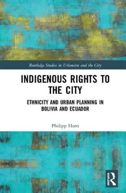 Indigenous Rights to the City: Ethnicity and Urban Planning in Bolivia and Ecuador by Philipp Horn