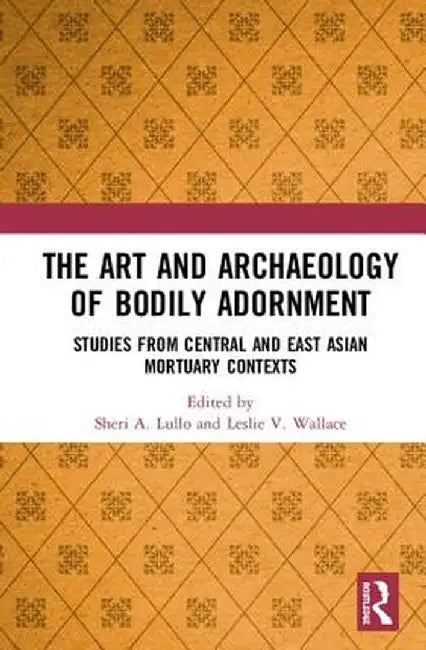 The Art and Archaeology of Bodily Adornment: Studies from Central and East Asian Mortuary Contexts by Sheri Lullo