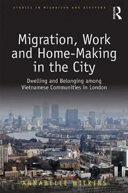 Migration, Work and Home-Making in the City: Dwelling and Belonging Among Vietnamese Communities in London by Annabelle Wilkins