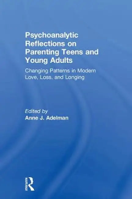 Psychoanalytic Reflections on Parenting Teens and Young Adults: Changing Patterns in Modern Love, Loss, and Longing by Anne J. Adelman