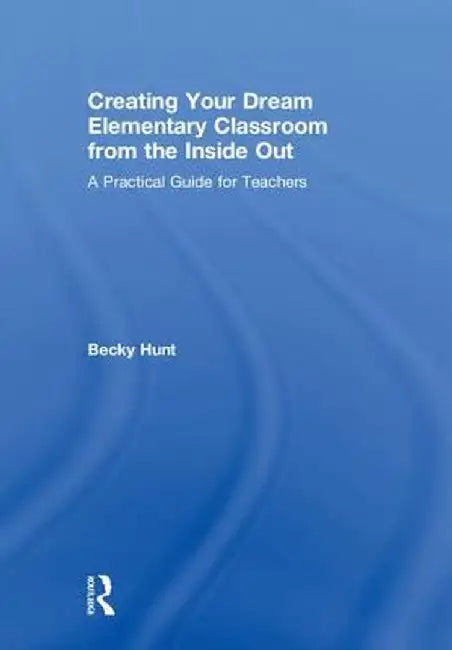 Creating Your Dream Elementary Classroom from the Inside Out: A Practical Guide for Teachers by Becky Hunt