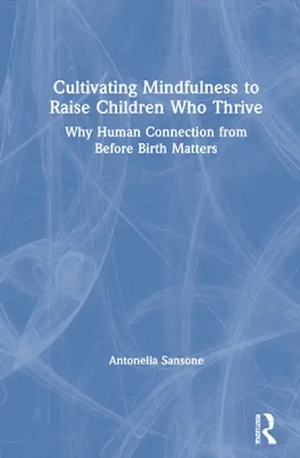 Cultivating Mindfulness to Raise Children Who Thrive: Why Human Connection from Before Birth Matters by Antonella Sansone