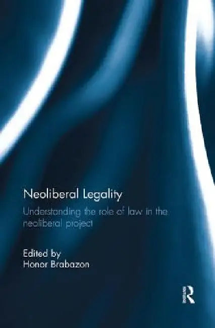 Neoliberal Legality: Understanding the Role of Law in the Neoliberal Project by Honor Brabazon