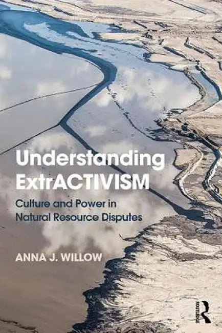 Understanding Extractivism: Culture and Power in Natural Resource Disputes by Anna J. Willow