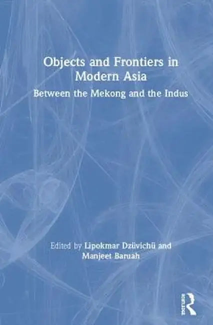 Objects and Frontiers in Modern Asia: Between the Mekong and the Indus by Lipokmar Dzüvichü
