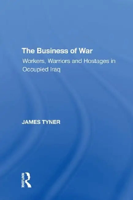 The Business of War: Workers, Warriors and Hostages in Occupied Iraq by James A. Tyner