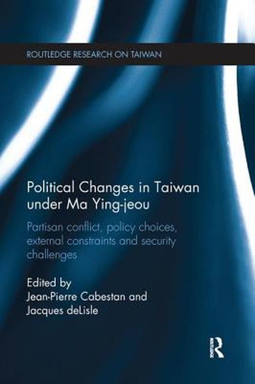 Political Changes in Taiwan Under Ma Ying-Jeou: Partisan Conflict, Policy Choices, External Constraints and Security Challenges by Jean-Pierre Cabestan