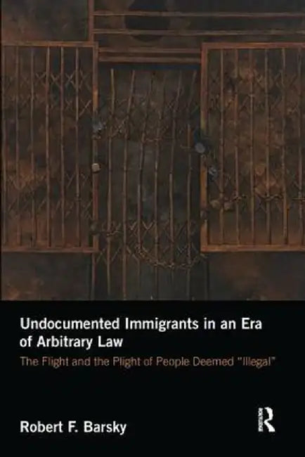 Undocumented Immigrants in an Era of Arbitrary Law: The Flight and the Plight of People Deemed 'Illegal' by Robert Barsky