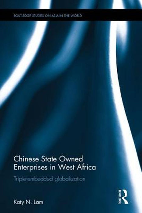 Chinese State Owned Enterprises in West Africa: Triple-Embedded Globalization by Katy Ngan Ting Lam