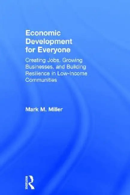 Economic Development for Everyone: Creating Jobs, Growing Businesses, and Building Resilience in Low-Income Communities by Mark M. Miller