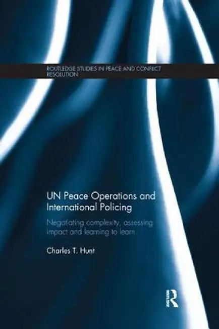 Un Peace Operations and International Policing: Negotiating Complexity, Assessing Impact and Learning to Learn by Charles T. Hunt