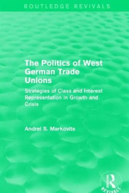 The Politics of West German Trade Unions: Strategies of Class and Interest Representation in Growth and Crisis by Andrei Markovits