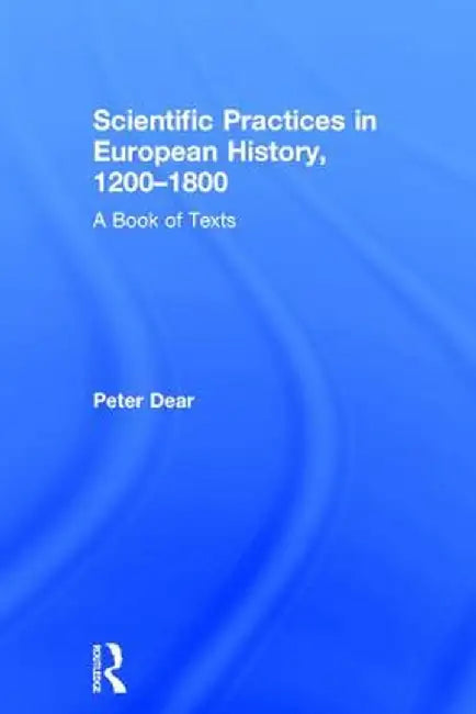 Scientific Practices in European History, 1200-1800: A Book of Texts by Peter Dear