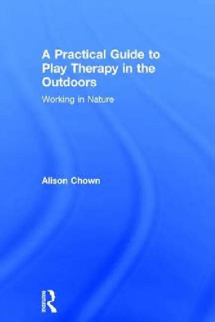A Practical Guide to Play Therapy in the Outdoors: Working in Nature by Ali Chown