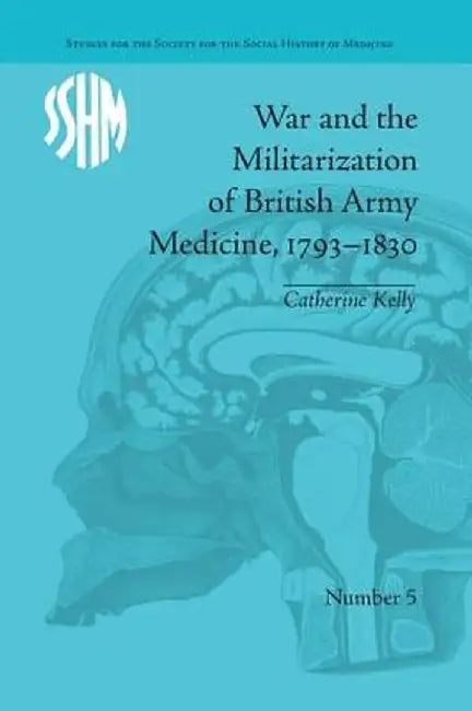 War and the Militarization of British Army Medicine, 1793-1830 by Catherine Kelly