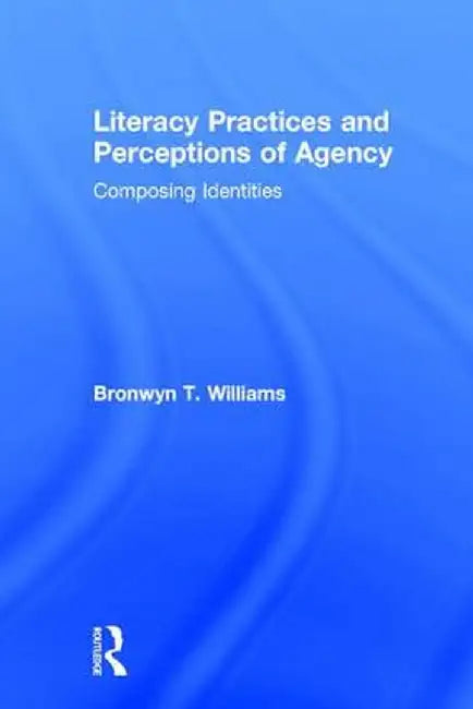 Literacy Practices and Perceptions of Agency: Composing Identities by Bronwyn T. Williams