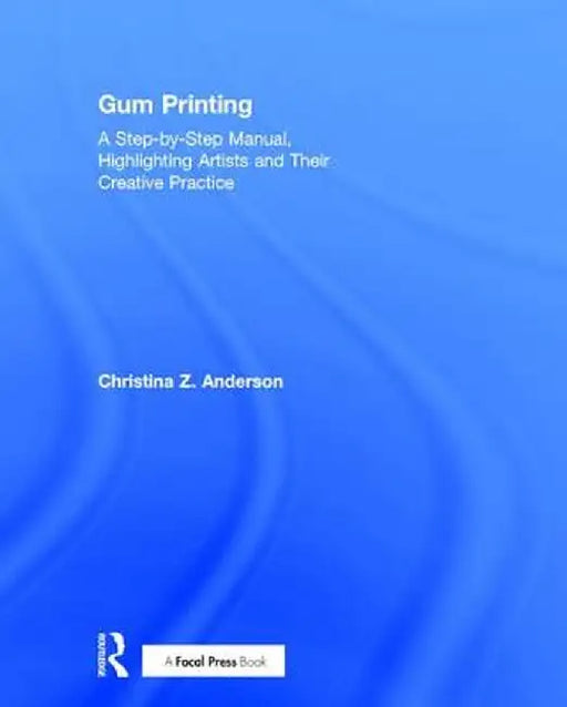 Gum Printing: A Step-By-Step Manual, Highlighting Artists and Their Creative Practice by Christina Anderson