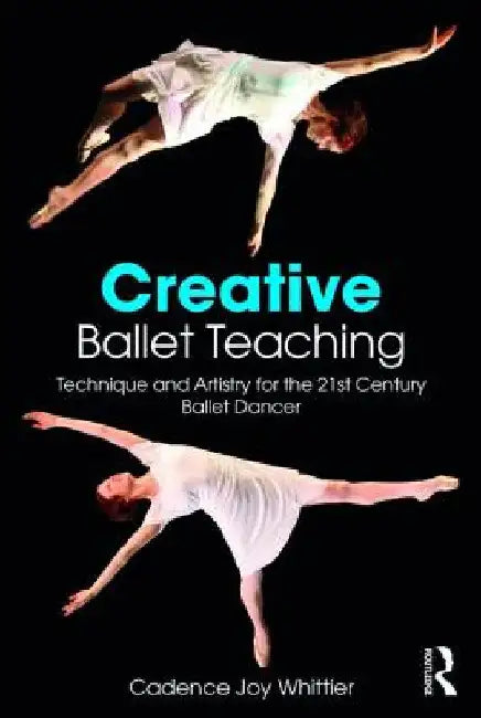 Creative Ballet Teaching: Technique and Artistry for the 21st Century Ballet Dancer by Cadence Whittier