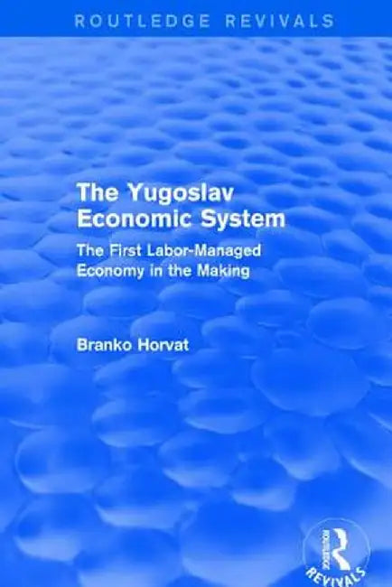 The Yugoslav Economic System (Routledge Revivals): The First Labor-Managed Economy in the Making by Branko Horvat