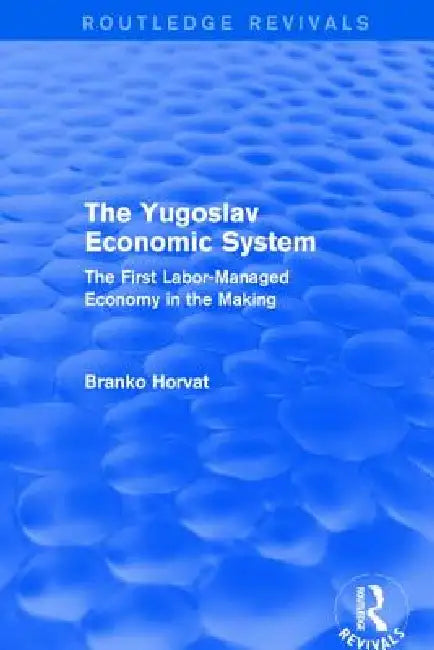 The Yugoslav Economic System (Routledge Revivals): The First Labor-Managed Economy in the Making by Horvat Branko