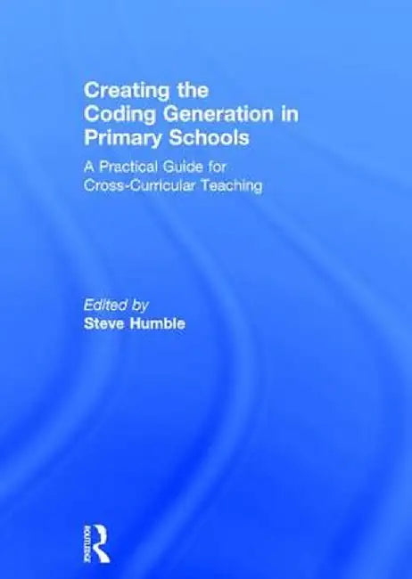 Creating the Coding Generation in Primary Schools: A Practical Guide for Cross-Curricular Teaching by Steve Humble
