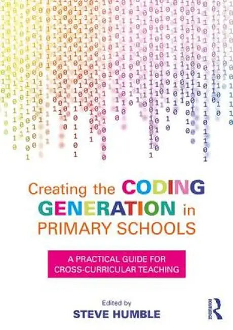 Creating the Coding Generation in Primary Schools: A Practical Guide for Cross-Curricular Teaching by Steve Humble