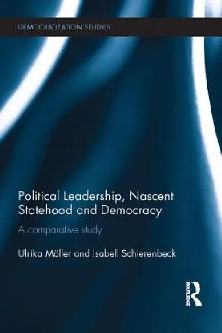 Political Leadership, Nascent Statehood and Democracy: A Comparative Study by Ulrika Möller
