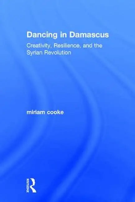 Dancing in Damascus: Creativity, Resilience, and the Syrian Revolution by miriam cooke