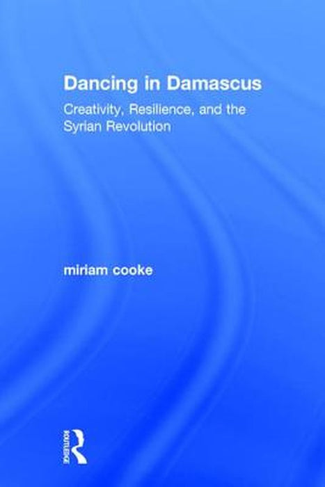 Dancing in Damascus: Creativity, Resilience, and the Syrian Revolution by miriam cooke