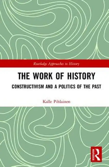 The Work of History: Constructivism and a Politics of the Past by Kalle Pihlainen