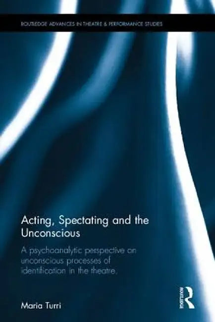 Acting, Spectating, and the Unconscious: A Psychoanalytic Perspective on Unconscious Processes of Identification in the Theatre by Maria Turri