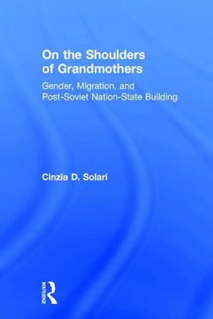 On the Shoulders of Grandmothers: Gender, Migration, and Post-Soviet Nation-State Building by Cinzia Solari
