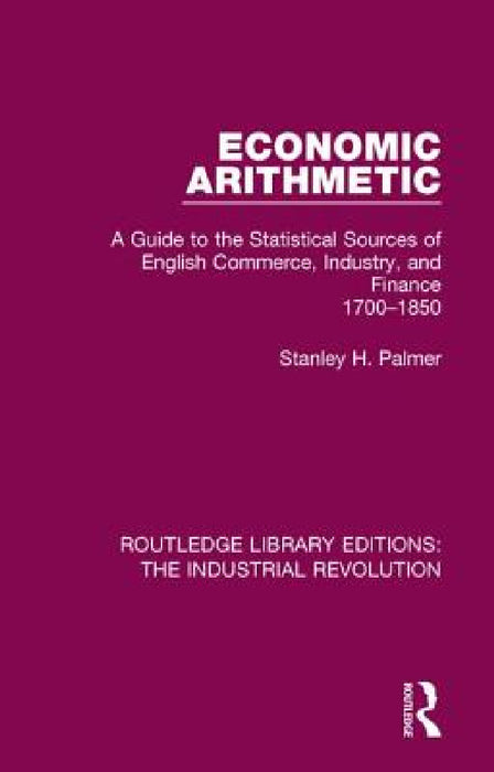Economic Arithmetic: A Guide to the Statistical Sources of English Commerce, Industry, and Finance, 1700-1850 by Stanley H. Palmer