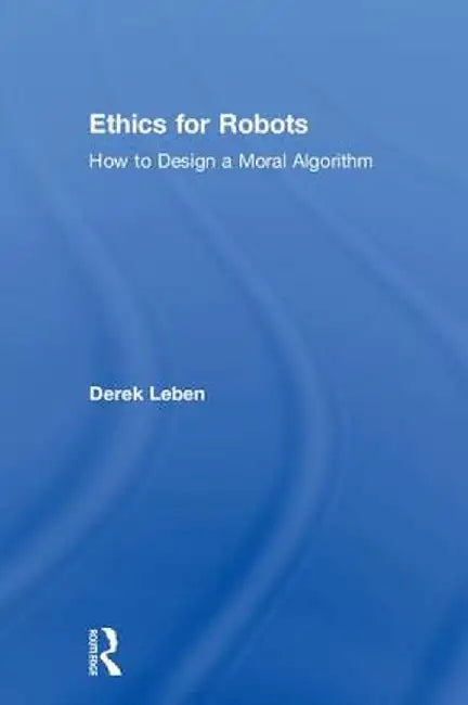 Ethics for Robots: How to Design a Moral Algorithm by Derek Leben