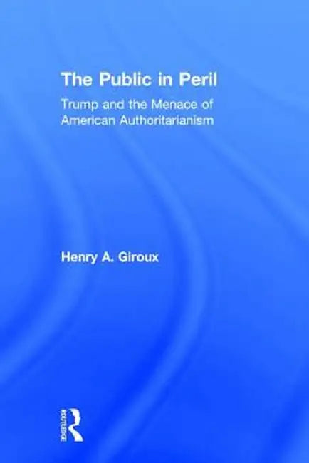 The Public in Peril: Trump and the Menace of American Authoritarianism by Henry A. Giroux
