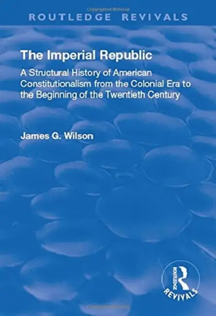 The Imperial Republic: A Structural History of American Constitutionalism from the Colonial Era to the Beginning of the Twentieth Century by James G. Wilson