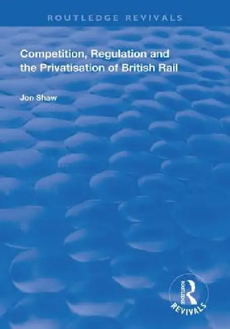 Competition, Regulation and the Privatisation of British Rail by John Shaw