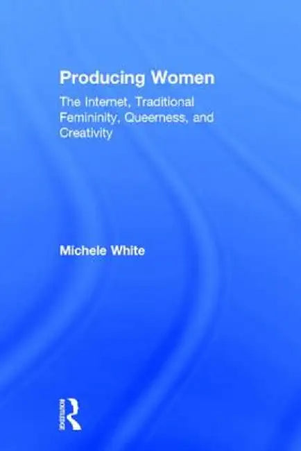 Producing Women: The Internet, Traditional Femininity, Queerness, and Creativity by Michele White