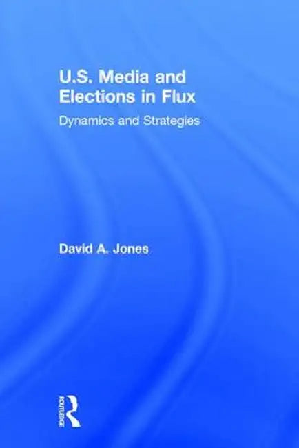 U.S. Media and Elections in Flux: Dynamics and Strategies by David A. Jones