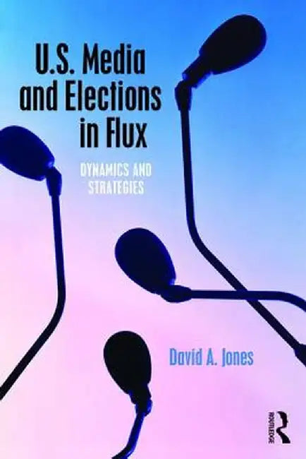 U.S. Media and Elections in Flux: Dynamics and Strategies by David A. Jones