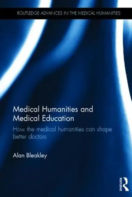 Medical Humanities and Medical Education: How the Medical Humanities Can Shape Better Doctors by Alan Bleakley