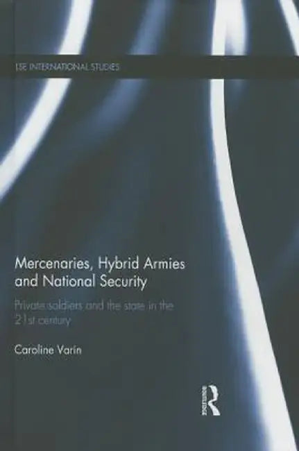 Mercenaries, Hybrid Armies and National Security: Private Soldiers and the State in the 21st Century by Caroline Varin