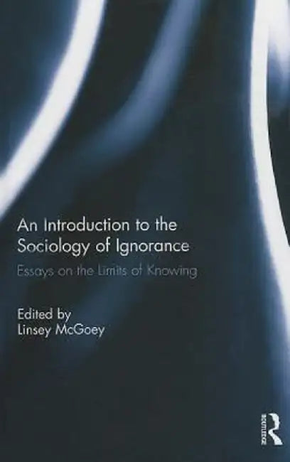 An Introduction to the Sociology of Ignorance: Essays on the Limits of Knowing by Linsey McGoey