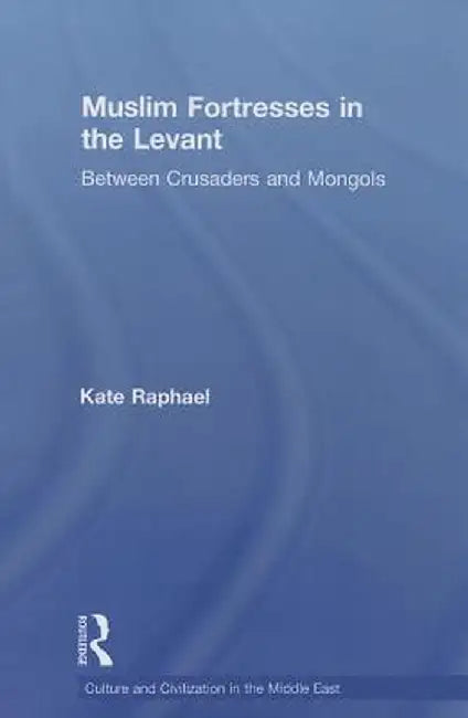 Muslim Fortresses in the Levant: Between Crusaders and Mongols by Kate Raphael
