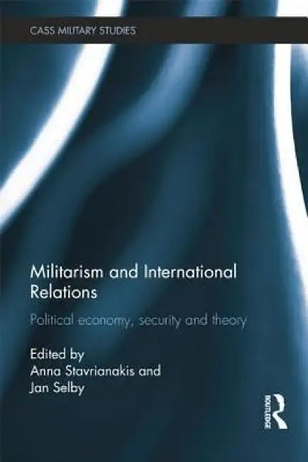 Militarism and International Relations: Political Economy, Security, Theory by Anna Stavrianakis