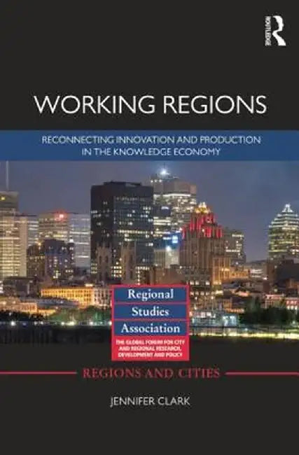 Working Regions: Reconnecting Innovation and Production in the Knowledge Economy by Jennifer Clark