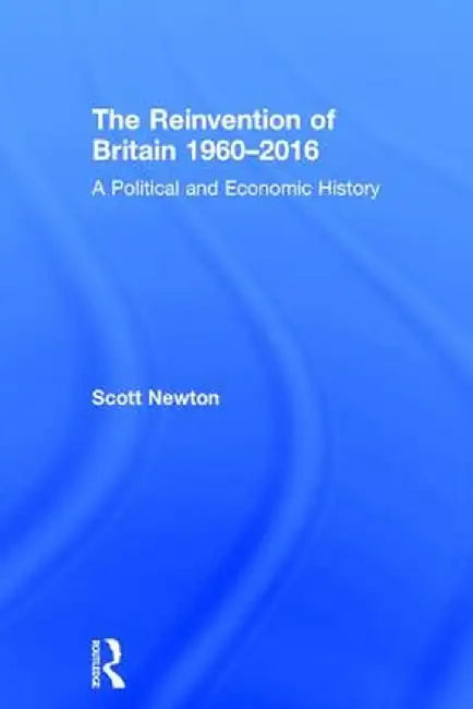 The Reinvention of Britain 1960-2016: A Political and Economic History by Scott Newton