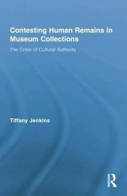 Contesting Human Remains in Museum Collections: The Crisis of Cultural Authority by Tiffany Jenkins